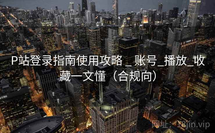 P站登录指南使用攻略 _ 账号_播放_收藏一文懂（合规向）