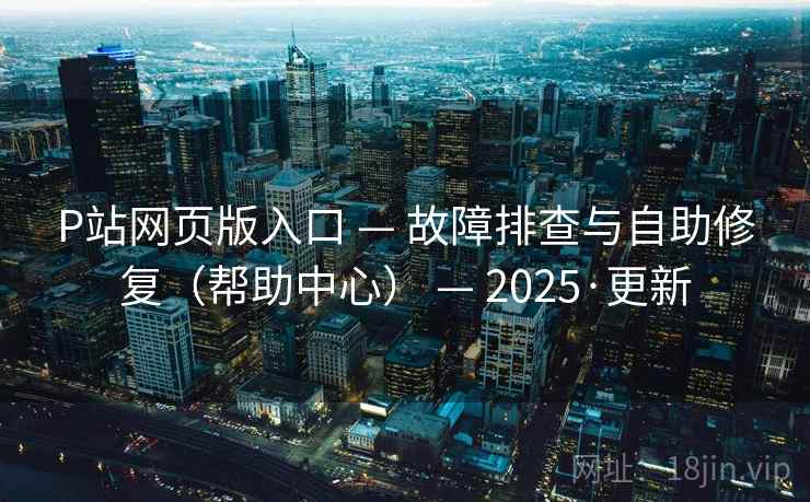 P站网页版入口 — 故障排查与自助修复（帮助中心） — 2025·更新