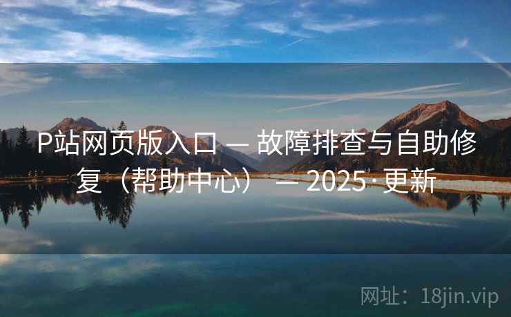 P站网页版入口 — 故障排查与自助修复（帮助中心） — 2025·更新